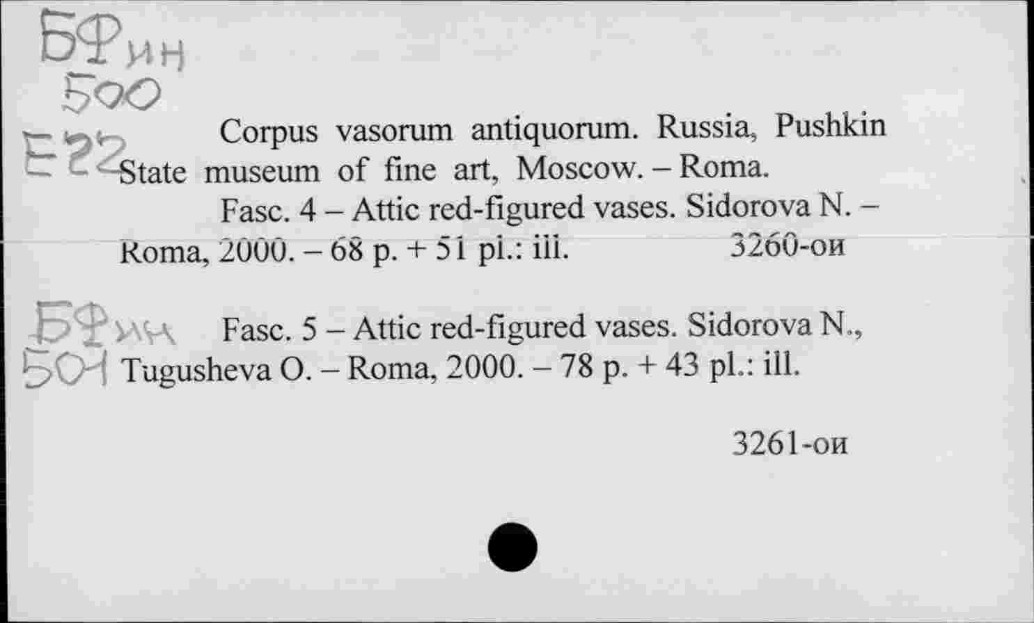 ﻿Corpus vasorum antiquorum. Russia, Pushkin State museum of fine art, Moscow. - Roma.
Fasc. 4 - Attic red-figured vases. Sidorova N. -
Roma, 2000. - 68 p. + 51 pi.: ill.	3260-ои
Fasc. 5 - Attic red-figured vases. Sidorova N Tugusheva O. - Roma, 2000. - 78 p. + 43 pl.: ill.
3261-ои